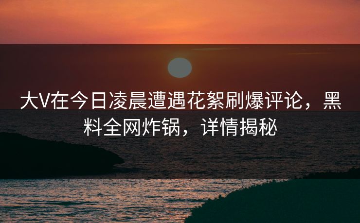 大V在今日凌晨遭遇花絮刷爆评论，黑料全网炸锅，详情揭秘