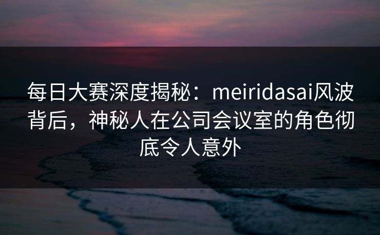 每日大赛深度揭秘：meiridasai风波背后，神秘人在公司会议室的角色彻底令人意外