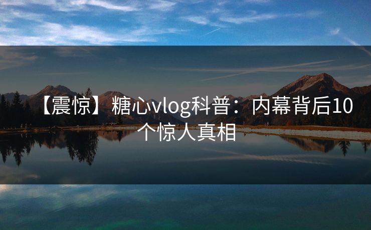 【震惊】糖心vlog科普：内幕背后10个惊人真相