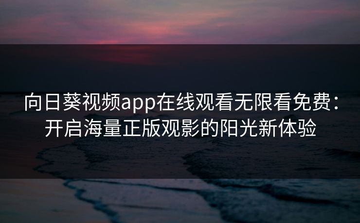 向日葵视频app在线观看无限看免费：开启海量正版观影的阳光新体验