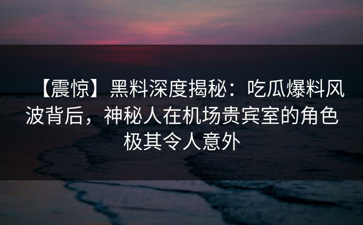 【震惊】黑料深度揭秘：吃瓜爆料风波背后，神秘人在机场贵宾室的角色极其令人意外