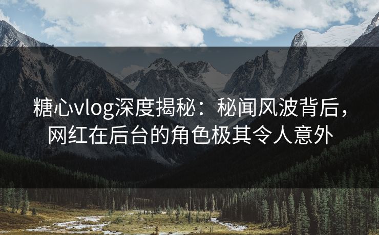 糖心vlog深度揭秘：秘闻风波背后，网红在后台的角色极其令人意外