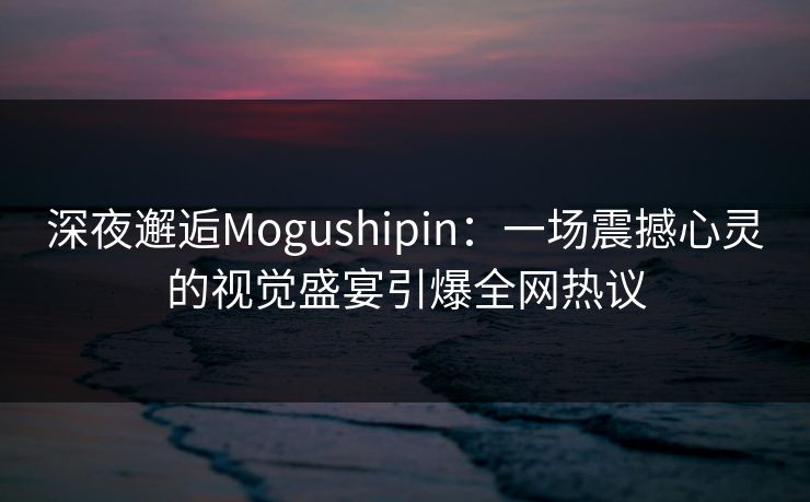 深夜邂逅Mogushipin：一场震撼心灵的视觉盛宴引爆全网热议