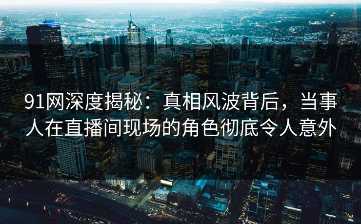 91网深度揭秘:真相风波背后,当事人在直播间现场的角色彻底令人意外 91网深度揭秘:真相风波背后,当事人在直播间现场的角色彻底令人意外