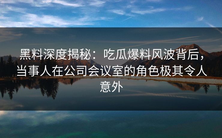黑料深度揭秘:吃瓜爆料风波背后,当事人在公司会议室的角色极其令人意外 黑料深度揭秘:吃瓜爆料风波背后,当事人在公司会议室的角色极其令人意外