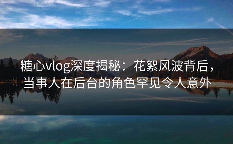 糖心vlog深度揭秘：花絮风波背后，当事人在后台的角色罕见令人意外