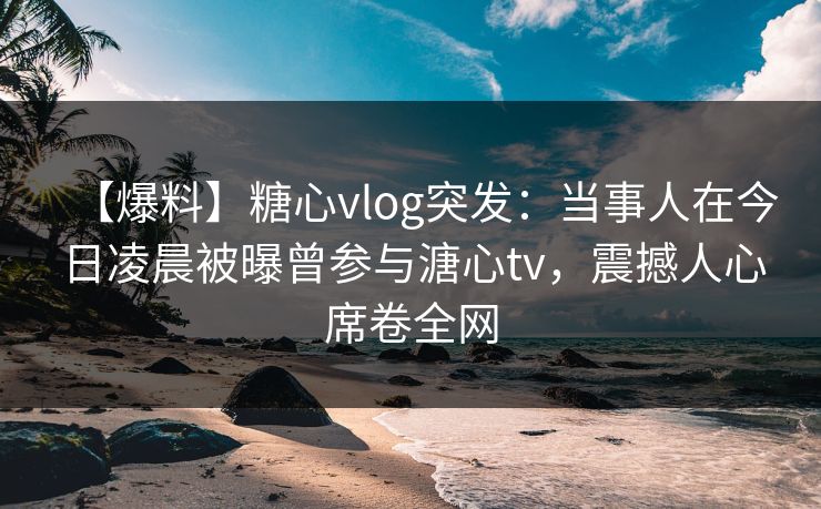 【爆料】糖心vlog突发:当事人在今日凌晨被曝曾参与溏心tv,震撼人心席卷全网 【爆料】糖心vlog突发:当事人在今日凌晨被曝曾参与溏心tv,震撼人心席卷全网