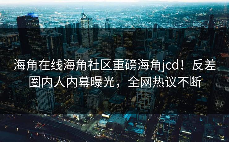 海角在线海角社区重磅海角jcd！反差圈内人内幕曝光，全网热议不断