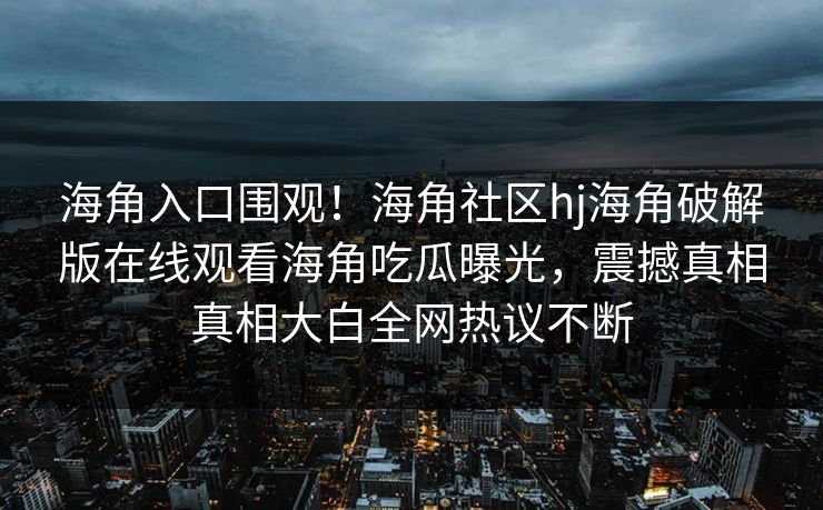 海角入口围观！海角社区hj海角破解版在线观看海角吃瓜曝光，震撼真相真相大白全网热议不断