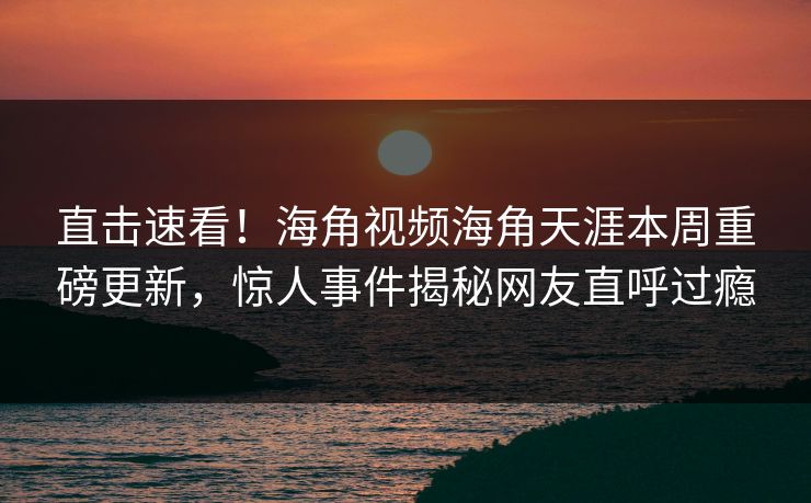直击速看！海角视频海角天涯本周重磅更新，惊人事件揭秘网友直呼过瘾