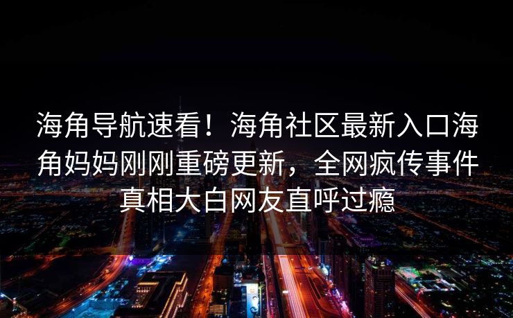 海角导航速看！海角社区最新入口海角妈妈刚刚重磅更新，全网疯传事件真相大白网友直呼过瘾