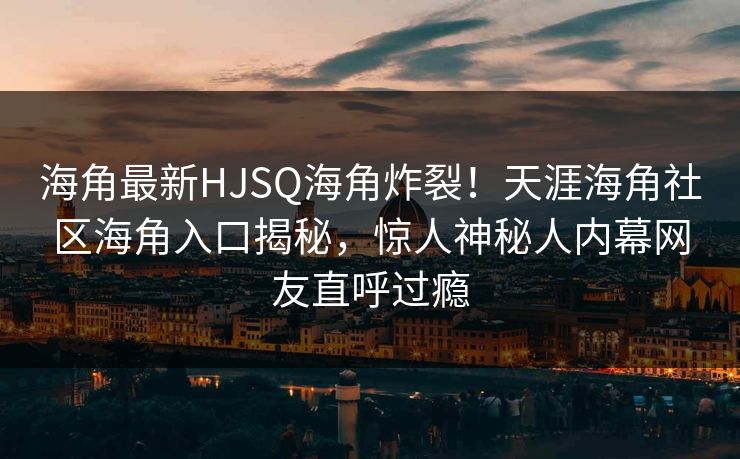海角最新HJSQ海角炸裂！天涯海角社区海角入口揭秘，惊人神秘人内幕网友直呼过瘾