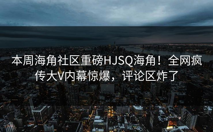 本周海角社区重磅HJSQ海角！全网疯传大V内幕惊爆，评论区炸了