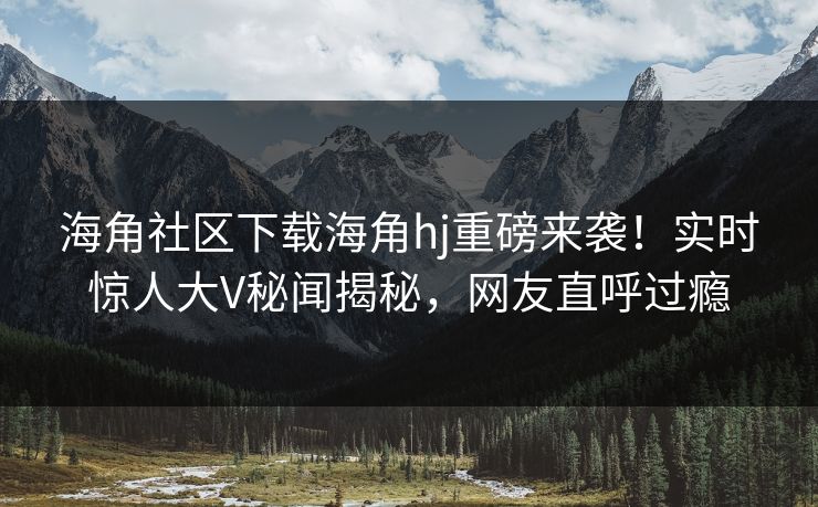 海角社区下载海角hj重磅来袭！实时惊人大V秘闻揭秘，网友直呼过瘾