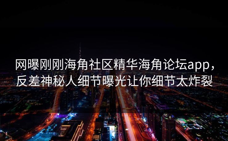 网曝刚刚海角社区精华海角论坛app，反差神秘人细节曝光让你细节太炸裂
