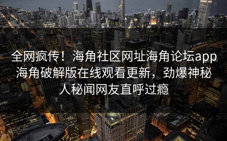 全网疯传！海角社区网址海角论坛app海角破解版在线观看更新，劲爆神秘人秘闻网友直呼过瘾