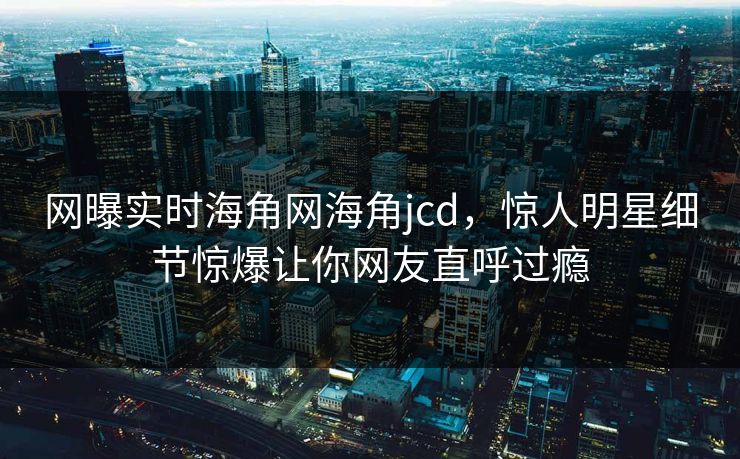 网曝实时海角网海角jcd，惊人明星细节惊爆让你网友直呼过瘾