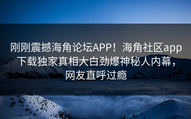 刚刚震撼海角论坛APP！海角社区app下载独家真相大白劲爆神秘人内幕，网友直呼过瘾