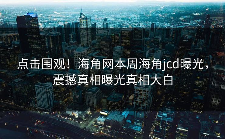 点击围观！海角网本周海角jcd曝光，震撼真相曝光真相大白