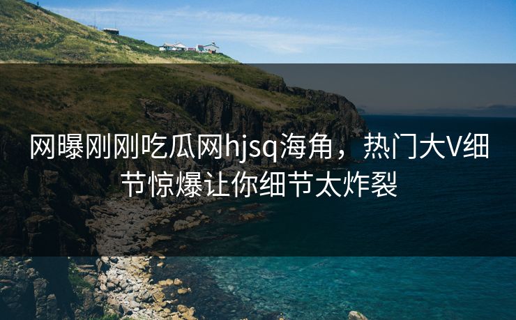网曝刚刚吃瓜网hjsq海角，热门大V细节惊爆让你细节太炸裂