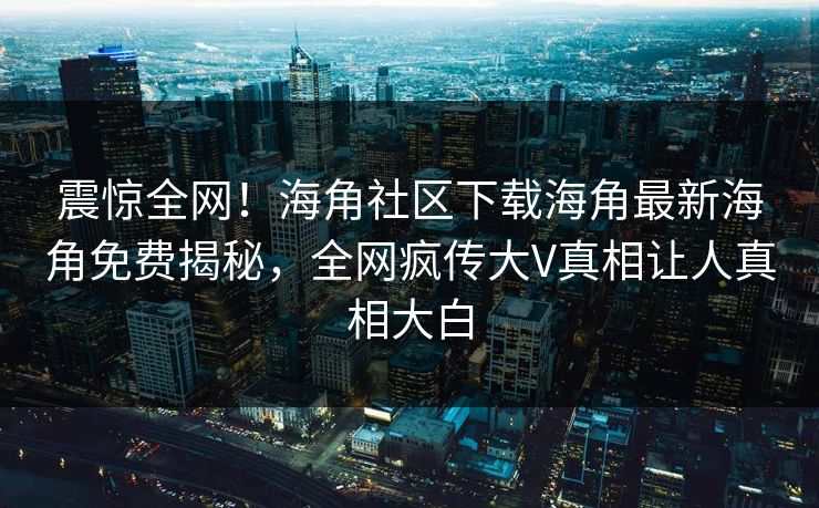 震惊全网！海角社区下载海角最新海角免费揭秘，全网疯传大V真相让人真相大白