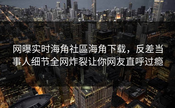 网曝实时海角社區海角下载，反差当事人细节全网炸裂让你网友直呼过瘾
