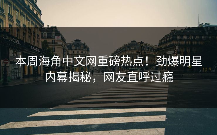 本周海角中文网重磅热点！劲爆明星内幕揭秘，网友直呼过瘾