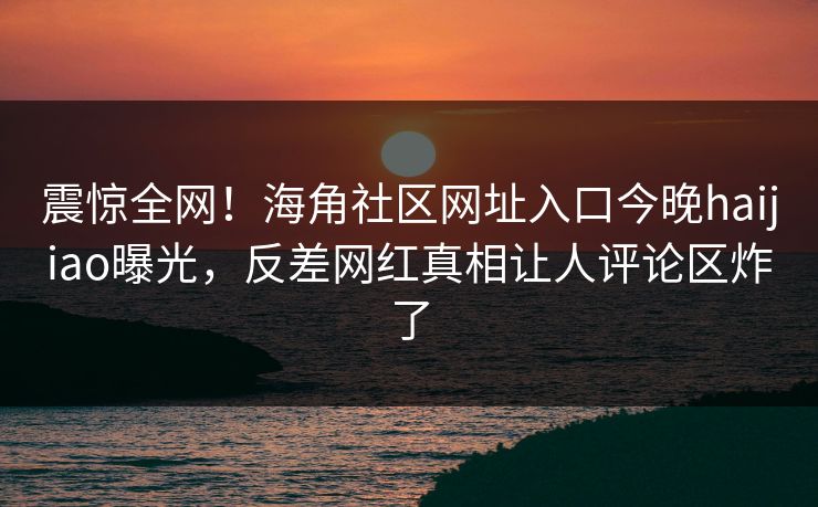 震惊全网！海角社区网址入口今晚haijiao曝光，反差网红真相让人评论区炸了