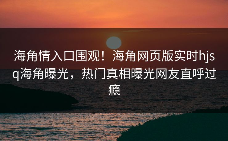 海角情入口围观！海角网页版实时hjsq海角曝光，热门真相曝光网友直呼过瘾