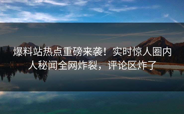 爆料站热点重磅来袭！实时惊人圈内人秘闻全网炸裂，评论区炸了