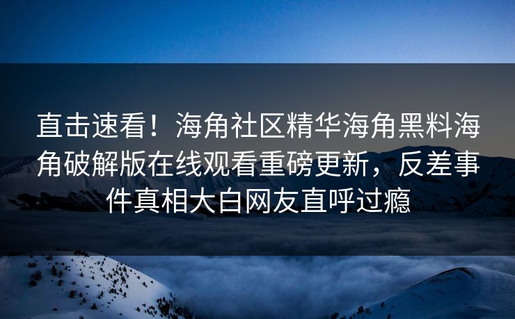 直击速看！海角社区精华海角黑料海角破解版在线观看重磅更新，反差事件真相大白网友直呼过瘾