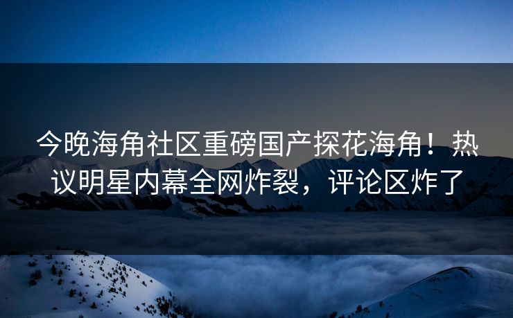 今晚海角社区重磅国产探花海角！热议明星内幕全网炸裂，评论区炸了