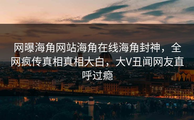 网曝海角网站海角在线海角封神，全网疯传真相真相大白，大V丑闻网友直呼过瘾
