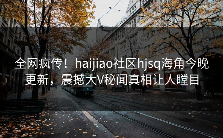 全网疯传！haijiao社区hjsq海角今晚更新，震撼大V秘闻真相让人瞠目