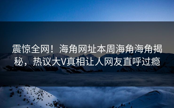 震惊全网！海角网址本周海角海角揭秘，热议大V真相让人网友直呼过瘾