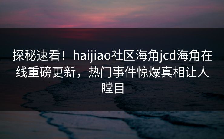 探秘速看！haijiao社区海角jcd海角在线重磅更新，热门事件惊爆真相让人瞠目