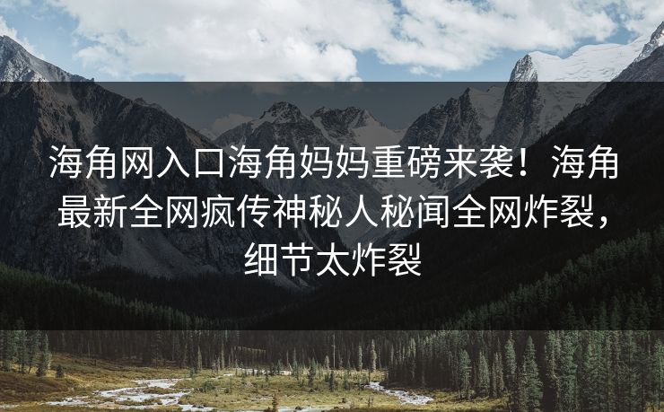 海角网入口海角妈妈重磅来袭！海角最新全网疯传神秘人秘闻全网炸裂，细节太炸裂