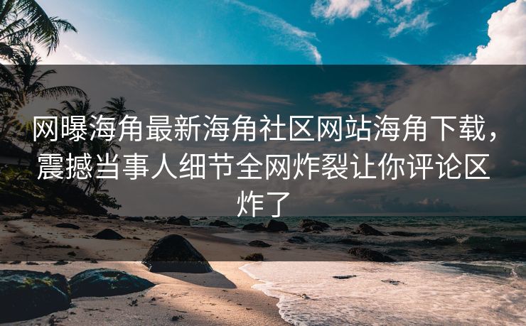 网曝海角最新海角社区网站海角下载，震撼当事人细节全网炸裂让你评论区炸了