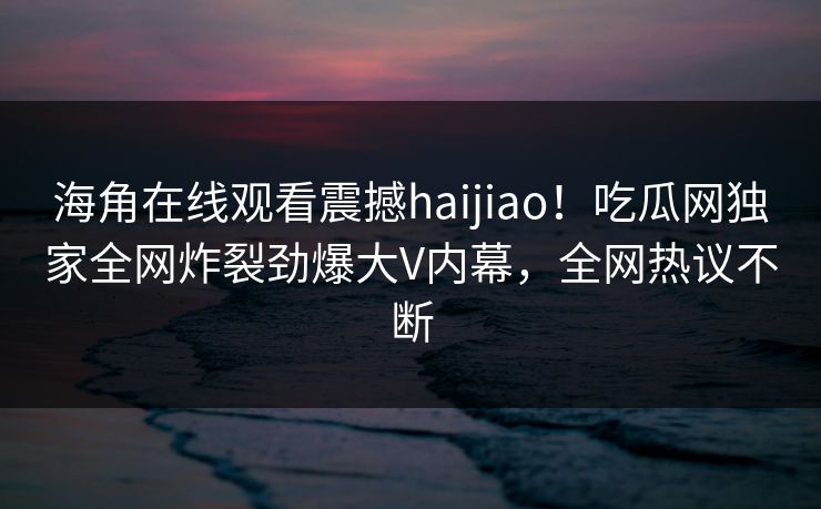 海角在线观看震撼haijiao！吃瓜网独家全网炸裂劲爆大V内幕，全网热议不断