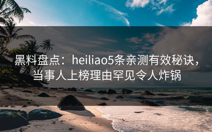 黑料盘点：heiliao5条亲测有效秘诀，当事人上榜理由罕见令人炸锅