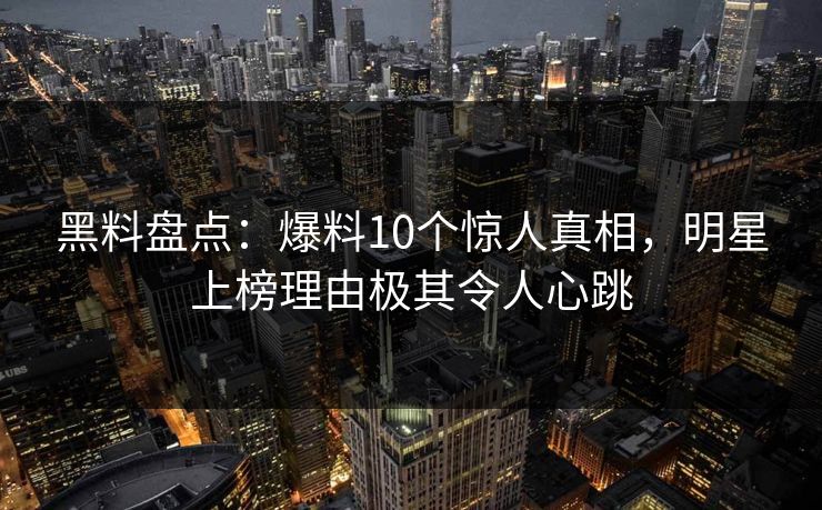 黑料盘点：爆料10个惊人真相，明星上榜理由极其令人心跳