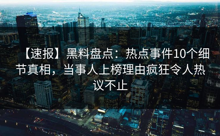 【速报】黑料盘点：热点事件10个细节真相，当事人上榜理由疯狂令人热议不止