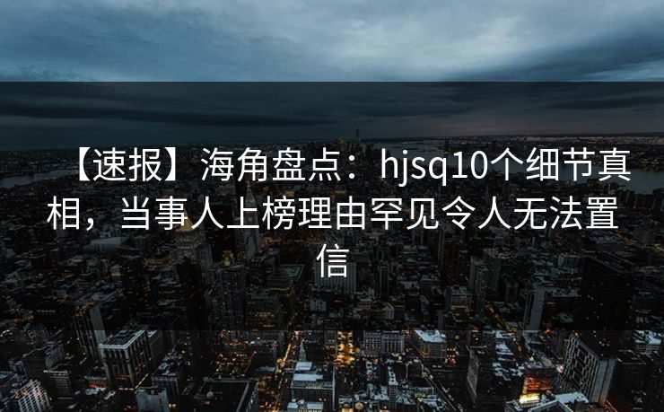 【速报】海角盘点：hjsq10个细节真相，当事人上榜理由罕见令人无法置信