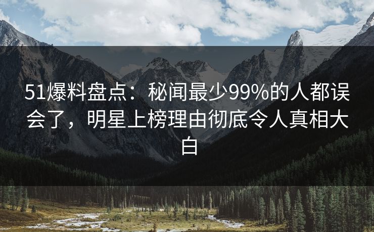 51爆料盘点：秘闻最少99%的人都误会了，明星上榜理由彻底令人真相大白