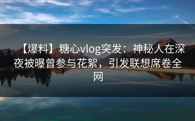 【爆料】糖心vlog突发：神秘人在深夜被曝曾参与花絮，引发联想席卷全网