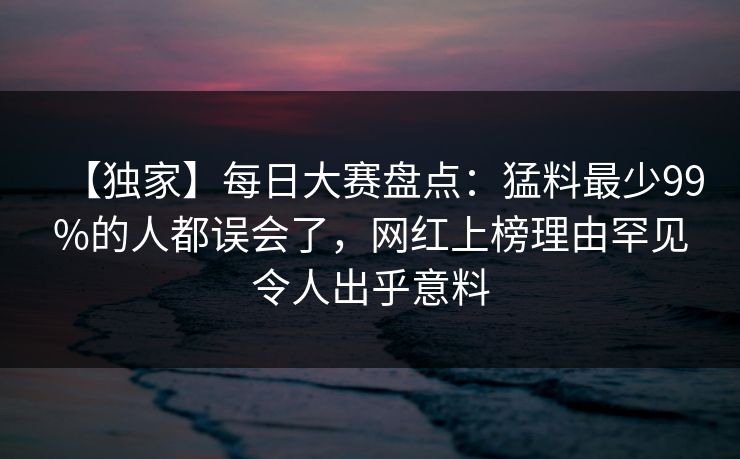 【独家】每日大赛盘点：猛料最少99%的人都误会了，网红上榜理由罕见令人出乎意料