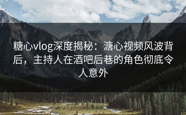 糖心vlog深度揭秘：溏心视频风波背后，主持人在酒吧后巷的角色彻底令人意外