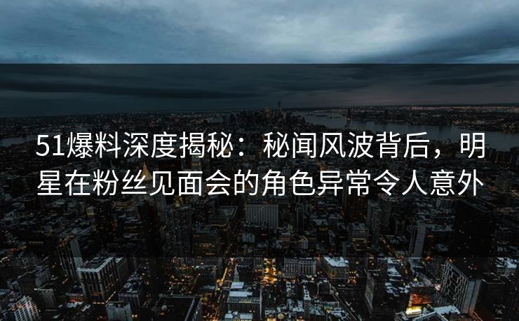 51爆料深度揭秘：秘闻风波背后，明星在粉丝见面会的角色异常令人意外