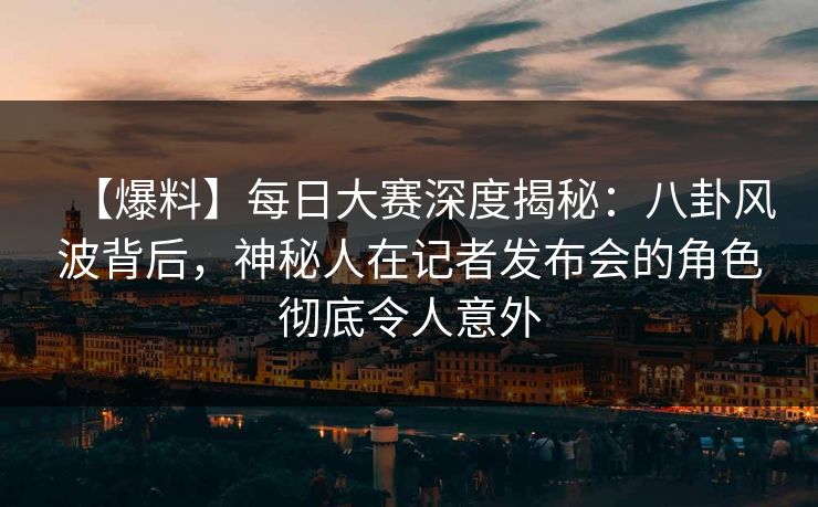 【爆料】每日大赛深度揭秘：八卦风波背后，神秘人在记者发布会的角色彻底令人意外