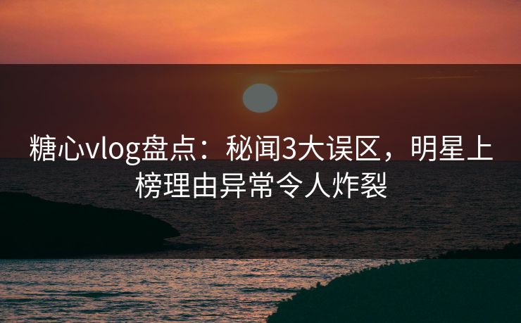 糖心vlog盘点：秘闻3大误区，明星上榜理由异常令人炸裂
